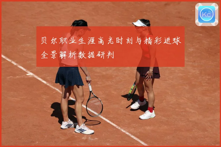 贝尔职业生涯高光时刻与精彩进球全景解析数据研判