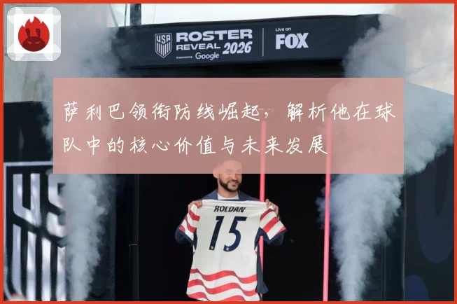 萨利巴领衔防线崛起，解析他在球队中的核心价值与未来发展