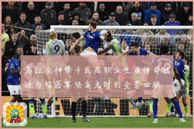乌拉圭神锋卡瓦尼职业生涯传奇轨迹与绿茵赛场高光时刻全景回顾