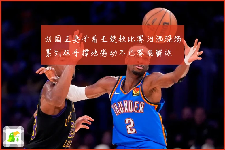 刘国正妻子看王楚钦比赛泪洒现场累到双手撑地感动不已赛场解读