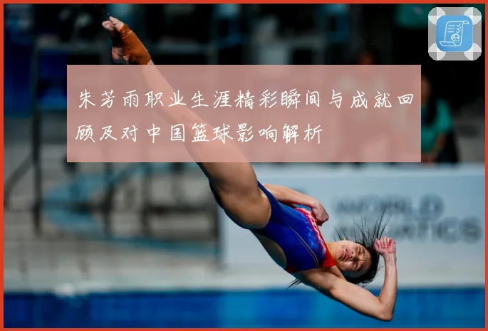 朱芳雨职业生涯精彩瞬间与成就回顾及对中国篮球影响解析