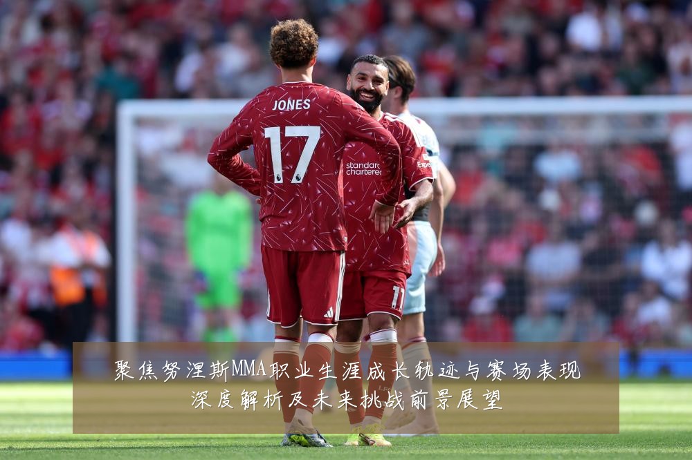 聚焦努涅斯MMA职业生涯成长轨迹与赛场表现深度解析及未来挑战前景展望